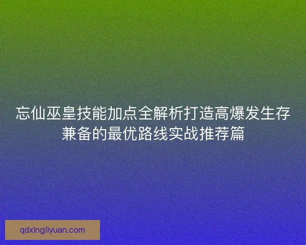 忘仙巫皇技能加点全解析打造高爆发生存兼备的最优路线实战推荐篇