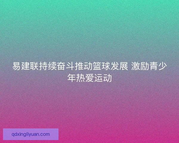 易建联持续奋斗推动篮球发展 激励青少年热爱运动