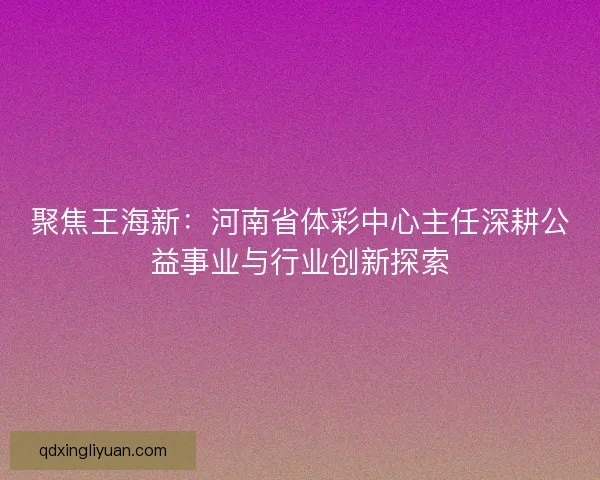 聚焦王海新：河南省体彩中心主任深耕公益事业与行业创新探索